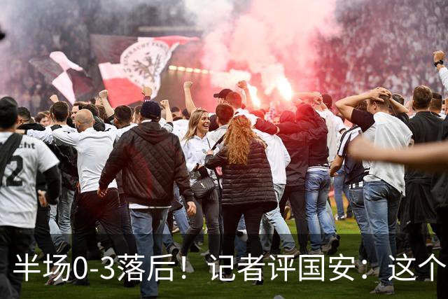 半场0-3落后！记者评国安：这个半场可以说堪称灾难