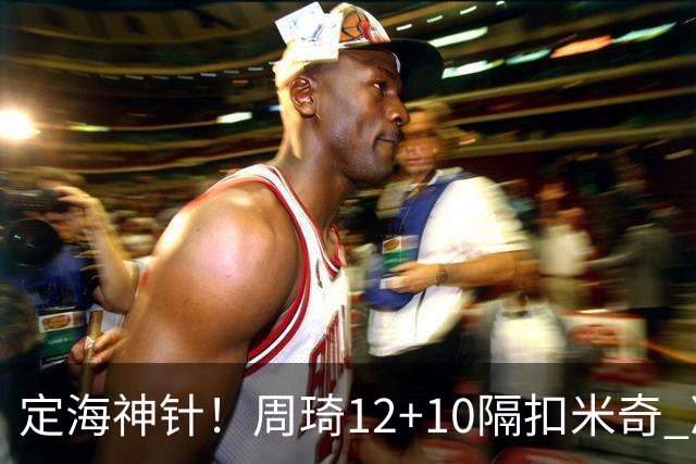 定海神针！周琦12+10隔扣米奇 净胜34分冠绝全队