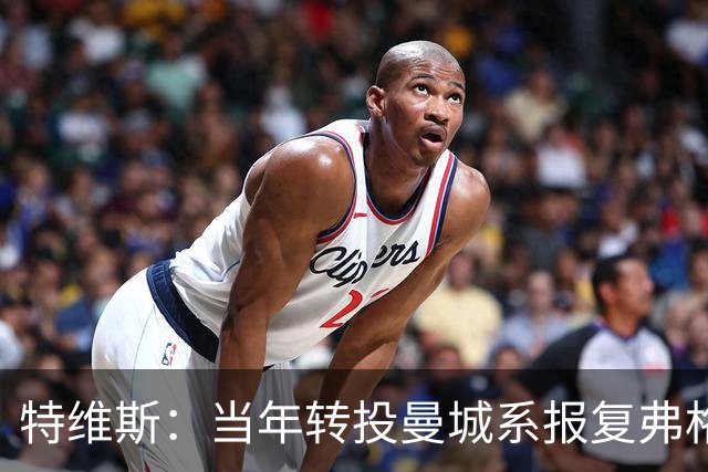 特维斯：当年转投曼城系报复弗格森未兑现曼联留队承诺