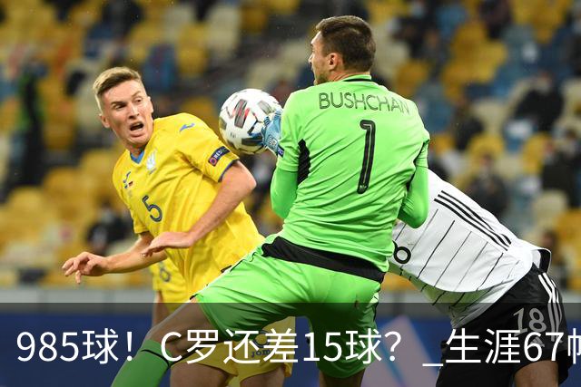 985球！C罗还差15球？ 生涯67帽+第11次完美帽子戏法